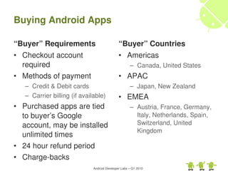 Buying Android Apps

“Buyer” Requirements                          “Buyer” Countries
• Checkout account                            • Americas
  required                                           – Canada, United States
• Methods of payment                          • APAC
   – Credit & Debit cards                            – Japan, New Zealand
   – Carrier billing (if available)           • EMEA
• Purchased apps are tied                            – Austria, France, Germany, 
  to buyer’s Google                                    Italy, Netherlands, Spain, 
  account, may be installed                            Switzerland, United 
                                                       Kingdom
  unlimited times
• 24 hour refund period
• Charge­backs
                              Android Developer Labs – Q1 2010
 