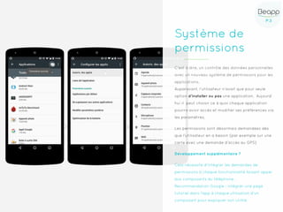 P.3P.3
Système de
permissions
C’est à dire, un contrôle des données personnelles
avec un nouveau système de permissions pour les
applications.
Auparavant, l’utilisateur n’avait que pour seule
option d’installer ou pas une application. Aujourd’
hui il peut choisir ce à quoi chaque application
pourra avoir accès et modifier ses préférences via
les paramètres.
Les permissions sont désormais demandées dès
que l’utilisateur en a besoin (par exemple sur une
carte avec une demande d’accès au GPS)
Développement supplémentaire ?
Cela nécessite d'intégrer les demandes de
permissions à chaque fonctionnalité faisant appel
aux composants du téléphone.
Recommandation Google : intégrer une page
tutoriel dans l'app à chaque utilisation d'un
composant pour expliquer son utilité.
 