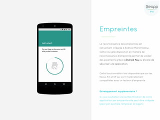 P.4P.4
Empreintes
La reconnaissance des empreintes est
nativement intégrée à Android Marshmallow.
Cette nouvelle disposition en matière de
reconnaissance d'empreinte permet de valider
des paiements grâce à Android Pay ou encore de
sécuriser une application.
Cette fonctionnalité n’est disponible que sur les
Nexus 5X et 6P qui sont matériellement
compatibles avec un lecteur d'empreinte
Développement supplémentaire ?
Si vous souhaitez une authentification de votre
application par empreinte elle peut être intégrée
(peut par exemple remplacer le loggin)
 