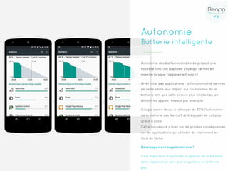 P.6P.6
Autonomie
Batterie intelligente
Autonomie des batteries améliorée grâce à une
nouvelle fonction baptisée Doze qui se met en
marche lorsque l’appareil est inactif.
Arrêt total des applications : la fonctionnalité de mise
en veille limite leur impact sur l'autonomie de la
batterie afin que celle-ci dure plus longtemps, en
évitant les appels réseaux par exemple.
Google aurait réussi à rallonger de 30% l'autonomie
de la batterie des Nexus 5 et 6 équipés de Lollipop
grâce à Doze.
Cette nouveauté a bien sur de grosses conséquences
sur les applications qui utilisent du traitement en
fond de tâche.
Développement supplémentaire ?
Il est important d'optimiser la gestion de la batterie
dans l'application afin que le système ne la ferme
pas.
 