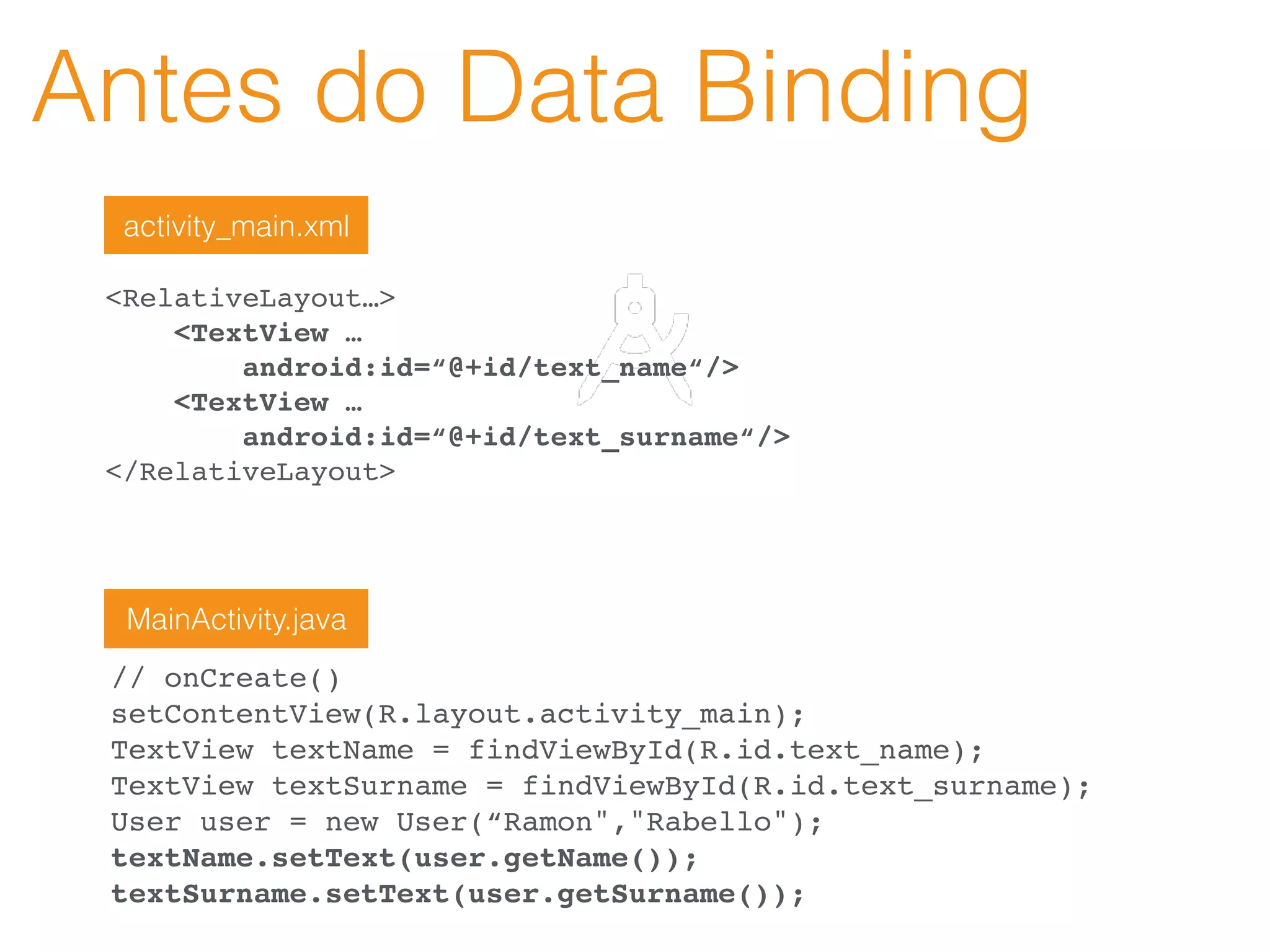 Antes do Data Binding
<RelativeLayout…>
<TextView …
android:id=“@+id/text_name“/>
<TextView …
android:id=“@+id/text_surname“/>
</RelativeLayout>
// onCreate()
setContentView(R.layout.activity_main);
TextView textName = findViewById(R.id.text_name);
TextView textSurname = findViewById(R.id.text_surname);
User user = new User(“Ramon","Rabello");
textName.setText(user.getName());
textSurname.setText(user.getSurname());
activity_main.xml
MainActivity.java
 