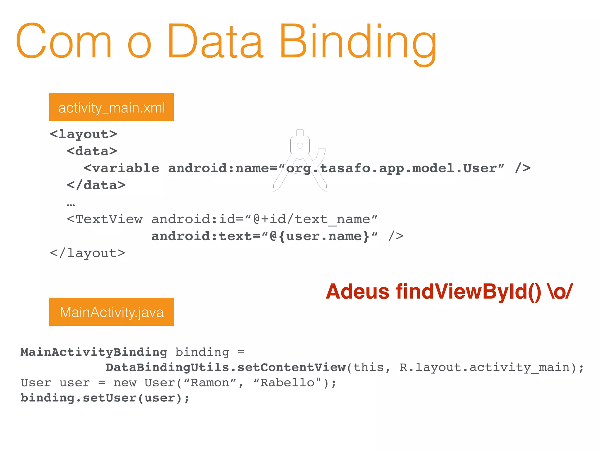 Com o Data Binding
<layout>
<data>
<variable android:name=“org.tasafo.app.model.User” />
</data>
…
<TextView android:id=“@+id/text_name”
android:text=“@{user.name}“ />
</layout>
activity_main.xml
MainActivityBinding binding =
DataBindingUtils.setContentView(this, R.layout.activity_main);
User user = new User(“Ramon”, “Rabello");
binding.setUser(user);
MainActivity.java
Adeus ﬁndViewById() o/
 