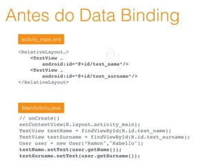Antes do Data Binding
<RelativeLayout…>
<TextView …
android:id=“@+id/text_name“/>
<TextView …
android:id=“@+id/text_surname“/>
</RelativeLayout>
// onCreate()
setContentView(R.layout.activity_main);
TextView textName = findViewById(R.id.text_name);
TextView textSurname = findViewById(R.id.text_surname);
User user = new User(“Ramon","Rabello");
textName.setText(user.getName());
textSurname.setText(user.getSurname());
activity_main.xml
MainActivity.java
 