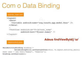 Com o Data Binding
<layout>
<data>
<variable android:name=“org.tasafo.app.model.User” />
</data>
…
<TextView android:id=“@+id/text_name”
android:text=“@{user.name}“ />
</layout>
activity_main.xml
MainActivityBinding binding =
DataBindingUtils.setContentView(this, R.layout.activity_main);
User user = new User(“Ramon”, “Rabello");
binding.setUser(user);
MainActivity.java
Adeus ﬁndViewById() o/
 