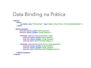 Data Binding na Prática
<layout> 
<data> 
<variable name=“filterItem” type="model.item.filter.FilterItemViewModel"/> 
</data> 
 
<RelativeLayout 
android:layout_width="match_parent" 
android:layout_height="wrap_content"> 
 
<TextView android:id="@+id/filter_name" 
android:layout_width="match_parent" 
android:layout_height="wrap_content" 
android:text="@{filterItem.name}"/> 
 
<TextView android:id="@+id/filter_item_quantity" 
android:layout_width="wrap_content" 
android:layout_height="wrap_content" 
android:text="@{filterItem.itemQuantity}"/> 
 
</RelativeLayout> 
</layout>
 