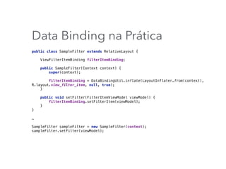Data Binding na Prática
public class SampleFilter extends RelativeLayout { 
 
ViewFilterItemBinding filterItemBinding; 
 
public SampleFilter(Context context) { 
super(context); 
 
filterItemBinding = DataBindingUtil.inflate(LayoutInflater.from(context),
R.layout.view_filter_item, null, true); 
} 
 
public void setFilter(FilterItemViewModel viewModel) { 
filterItemBinding.setFilterItem(viewModel); 
} 
}
…
SampleFilter sampleFilter = new SampleFilter(context); 
sampleFilter.setFilter(viewModel);
 