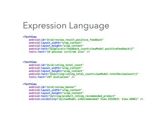 Expression Language
<TextView 
android:id="@+id/review_result_positive_feedback" 
android:layout_width="wrap_content" 
android:layout_height="wrap_content" 
android:text=“@{@plurals/feedback_count(viewModel.positiveFeedback)}” 
tools:text="10 pessoas curtiram isso" />
<TextView 
android:id="@+id/rating_total_count" 
android:layout_width="wrap_content" 
android:layout_height="wrap_content" 
android:text="@{@string/rating_total_count(viewModel.totalReviewCount)}" 
tools:text="287 avaliacoes" />
<TextView 
android:id="@+id/review_banner" 
android:layout_width="wrap_content" 
android:layout_height="wrap_content" 
android:text="@string/product_rating_recommended_product" 
android:visibility="@{viewModel.isRecommended? View.VISIBLE: View.GONE}" />
 