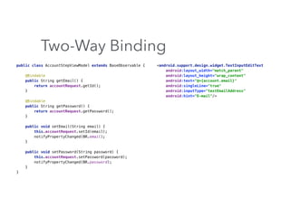 Two-Way Binding
public class AccountStepViewModel extends BaseObservable { 
 
@Bindable 
public String getEmail() { 
return accountRequest.getId(); 
} 
 
@Bindable 
public String getPassword() { 
return accountRequest.getPassword(); 
} 
 
public void setEmail(String email) { 
this.accountRequest.setId(email); 
notifyPropertyChanged(BR.email); 
} 
 
public void setPassword(String password) { 
this.accountRequest.setPassword(password); 
notifyPropertyChanged(BR.password); 
} 
}
<android.support.design.widget.TextInputEditText 
android:layout_width="match_parent" 
android:layout_height="wrap_content" 
android:text="@={account.email}" 
android:singleLine="true" 
android:inputType="textEmailAddress" 
android:hint="E-mail"/>
 