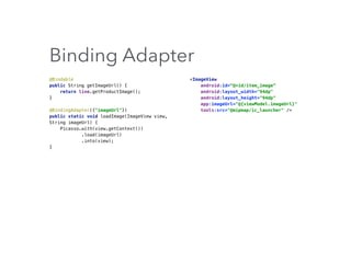 Binding Adapter
@Bindable 
public String getImageUrl() { 
return line.getProductImage(); 
}
@BindingAdapter({"imageUrl"}) 
public static void loadImage(ImageView view,
String imageUrl) { 
Picasso.with(view.getContext()) 
.load(imageUrl) 
.into(view); 
}
<ImageView 
android:id=“@+id/item_image” 
android:layout_width="94dp" 
android:layout_height="94dp" 
app:imageUrl="@{viewModel.imageUrl}" 
tools:src="@mipmap/ic_launcher" />
 