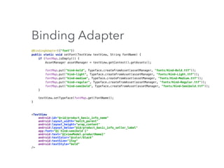 Binding Adapter
@BindingAdapter({"font"}) 
public static void setFont(TextView textView, String fontName) { 
if (fontMap.isEmpty()) { 
AssetManager assetManager = textView.getContext().getAssets(); 
 
fontMap.put("hind-bold", Typeface.createFromAsset(assetManager, "fonts/Hind-Bold.ttf")); 
fontMap.put("hind-light", Typeface.createFromAsset(assetManager, "fonts/Hind-Light.ttf")); 
fontMap.put("hind-medium", Typeface.createFromAsset(assetManager, "fonts/Hind-Medium.ttf")); 
fontMap.put("hind-regular", Typeface.createFromAsset(assetManager, "fonts/Hind-Regular.ttf")); 
fontMap.put("hind-semibold", Typeface.createFromAsset(assetManager, "fonts/Hind-Semibold.ttf")); 
} 
 
textView.setTypeface(fontMap.get(fontName)); 
}
<TextView 
android:id="@+id/product_basic_info_name" 
android:layout_width="match_parent" 
android:layout_height="wrap_content" 
android:layout_below="@id/product_basic_info_seller_label" 
app:font="@{`hind-semibold`}" 
android:text="@{viewModel.productName}" 
android:textColor="@color/black" 
android:textSize="15sp" 
android:textStyle=“bold”
/>
 