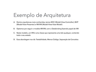 Exemplo de Arquitetura
A. Dentre arquiteturas mais conhecidas, temos MVC (Model-View-Controller), MVP
(Model-View-Presenter) e MVVM (Model-View-View Model)
B. Optamos por seguir o modelo MVVM, com o Databinding fazendo papel de VM
C. Neste modelo, um VM é uma classe que representa uma tela qualquer, contendo
todo o seu estado
D. Essa abordagem nos dá: Testabilidade, Menos Código, Separação de Conceitos
 