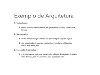 Exemplo de Arquitetura
1. Testabilidade:
1. testes unitários nas classes de VM garantem a exibição correta dos
layouts
2. Menos código
1. muito menos código é necessário para integrar lógica e layout
2. não só exibição de valores, mas também handlers, estilização e
coisas mais avançadas
3. Separação de conceitos
1. a fronteira entre lógica de visualização e lógica de negócios ﬁca bem
mais deﬁnida, sem “vazamento” para outras camadas
 