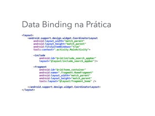 Data Binding na Prática
<layout> 
<android.support.design.widget.CoordinatorLayout 
android:layout_width="match_parent" 
android:layout_height="match_parent" 
android:fitsSystemWindows="true" 
tools:context=".activity.MainActivity"> 
 
<include 
android:id="@+id/include_search_appbar" 
layout="@layout/include_search_appbar"/> 
 
<fragment 
android:id="@+id/home_container" 
android:name=".fragment.HomeFragment" 
android:layout_width="match_parent" 
android:layout_height="match_parent" 
tools:layout="@layout/fragment_home" /> 
 
</android.support.design.widget.CoordinatorLayout> 
</layout>
 