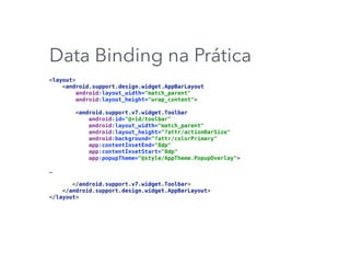Data Binding na Prática
<layout> 
<android.support.design.widget.AppBarLayout 
android:layout_width="match_parent" 
android:layout_height="wrap_content"> 
 
<android.support.v7.widget.Toolbar 
android:id="@+id/toolbar" 
android:layout_width="match_parent" 
android:layout_height="?attr/actionBarSize" 
android:background="?attr/colorPrimary" 
app:contentInsetEnd="8dp" 
app:contentInsetStart="8dp" 
app:popupTheme="@style/AppTheme.PopupOverlay"> 
…
 
</android.support.v7.widget.Toolbar> 
</android.support.design.widget.AppBarLayout> 
</layout>
 