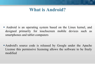 What is Android?
 Android is an operating system based on the Linux kernel, and
designed primarily for touchscreen mobile devices such as
smartphones and tablet computers
 Android's source code is released by Google under the Apache
License this permissive licensing allows the software to be freely
modified
 