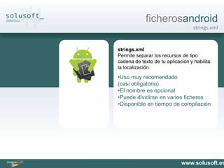 ficherosandroid
                                   strings.xml


strings.xml
Permite separar los recursos de tipo
cadena de texto de tu aplicación y habilita
la localización.
•Uso muy recomendado
(casi obligatorio)
•El nombre es opcional
•Puede dividirse en varios ficheros
•Disponible en tiempo de compilación




                             www.solusoft.es
 