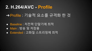 ➔Profile : 기술적 요소를 규격화 한 것
● Baseline : 저전력 단말기에 최적
● Main : 방송 및 저장용
● Extended : 고화질 스트리밍에 최적
2. H.264/AVC - Profile
 
