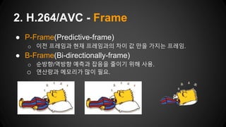 ● P-Frame(Predictive-frame)
o 이전 프레임과 현재 프레임과의 차이 값 만을 가지는 프레임.
● B-Frame(Bi-directionally-frame)
o 순방향/역방향 예측과 잡음을 줄이기 위해 사용.
o 연산량과 메모리가 많이 필요.
2. H.264/AVC - Frame
 