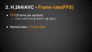 ● FPS(Frame per second)
o 1초당 보여주어야 할 화면의 수를 말한다.
● MediaCodec - Frame rate
2. H.264/AVC - Frame rate(FPS)
 