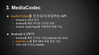 ● Audio/Video를 인코딩/디코딩하는 API
○ Android 4.1에서 추가
○ Surface를 통한 비디오 디코딩 가능
○ Audio는 AudioTrack을 이용하여 재생 가능
● Android 4.3부터
○ Surface를 통한 인코딩 가능.(OpenGL ES, EGL)
○ MediaMuxer를 통한 MP4 파일 생성 가능
○ VP8, VP9 인코딩(.WebM)
3. MediaCodec
 