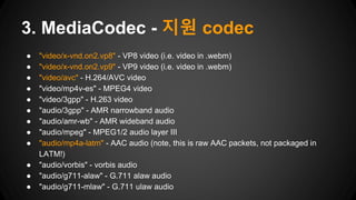 ● "video/x-vnd.on2.vp8" - VP8 video (i.e. video in .webm)
● "video/x-vnd.on2.vp9" - VP9 video (i.e. video in .webm)
● "video/avc" - H.264/AVC video
● "video/mp4v-es" - MPEG4 video
● "video/3gpp" - H.263 video
● "audio/3gpp" - AMR narrowband audio
● "audio/amr-wb" - AMR wideband audio
● "audio/mpeg" - MPEG1/2 audio layer III
● "audio/mp4a-latm" - AAC audio (note, this is raw AAC packets, not packaged in
LATM!)
● "audio/vorbis" - vorbis audio
● "audio/g711-alaw" - G.711 alaw audio
● "audio/g711-mlaw" - G.711 ulaw audio
3. MediaCodec - 지원 codec
 