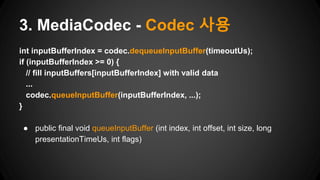 int inputBufferIndex = codec.dequeueInputBuffer(timeoutUs);
if (inputBufferIndex >= 0) {
// fill inputBuffers[inputBufferIndex] with valid data
...
codec.queueInputBuffer(inputBufferIndex, ...);
}
● public final void queueInputBuffer (int index, int offset, int size, long
presentationTimeUs, int flags)
3. MediaCodec - Codec 사용
 