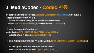 int outputBufferIndex = codec.dequeueOutputBuffer(BufferInfo, timeoutUs);
if (outputBufferIndex >= 0) {
// outputBuffer is ready to be processed or rendered.
codec.releaseOutputBuffer(outputBufferIndex, true/false);
} else if (outputBufferIndex ==
MediaCodec.INFO_OUTPUT_BUFFERS_CHANGED) {
outputBuffers = codec.getOutputBuffers();
} else if (outputBufferIndex == MediaCodec.INFO_OUTPUT_FORMAT_CHANGED)
{
// Subsequent data will conform to new format.
MediaFormat format = codec.getOutputFormat();
3. MediaCodec - Codec 사용
 