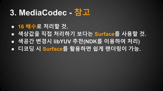● 16 배수로 처리할 것.
● 색상값을 직접 처리하기 보다는 Surface를 사용할 것.
● 색공간 변경시 libYUV 추천(NDK를 이용하여 처리)
● 디코딩 시 Surface를 활용하면 쉽게 랜더링이 가능.
3. MediaCodec - 참고
 