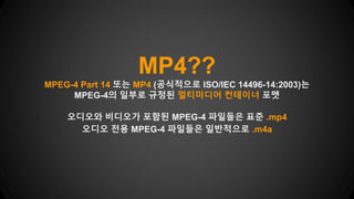 MP4??
MPEG-4 Part 14 또는 MP4 (공식적으로 ISO/IEC 14496-14:2003)는
MPEG-4의 일부로 규정된 멀티미디어 컨테이너 포맷
오디오와 비디오가 포함된 MPEG-4 파일들은 표준 .mp4
오디오 전용 MPEG-4 파일들은 일반적으로 .m4a
 