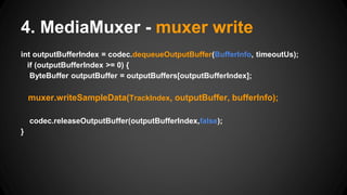 int outputBufferIndex = codec.dequeueOutputBuffer(BufferInfo, timeoutUs);
if (outputBufferIndex >= 0) {
ByteBuffer outputBuffer = outputBuffers[outputBufferIndex];
muxer.writeSampleData(TrackIndex, outputBuffer, bufferInfo);
codec.releaseOutputBuffer(outputBufferIndex,false);
}
4. MediaMuxer - muxer write
 