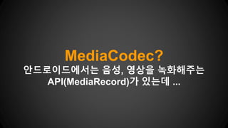 MediaCodec?
안드로이드에서는 음성, 영상을 녹화해주는
API(MediaRecord)가 있는데 ...
 