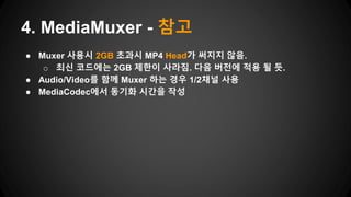 ● Muxer 사용시 2GB 초과시 MP4 Head가 써지지 않음.
o 최신 코드에는 2GB 제한이 사라짐. 다음 버전에 적용 될 듯.
● Audio/Video를 함께 Muxer 하는 경우 1/2채널 사용
● MediaCodec에서 동기화 시간을 작성
4. MediaMuxer - 참고
 
