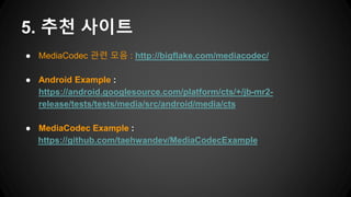● MediaCodec 관련 모음 : http://bigflake.com/mediacodec/
● Android Example :
https://android.googlesource.com/platform/cts/+/jb-mr2-
release/tests/tests/media/src/android/media/cts
● MediaCodec Example :
https://github.com/taehwandev/MediaCodecExample
5. 추천 사이트
 