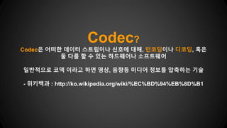 Codec?
Codec은 어떠한 데이터 스트림이나 신호에 대해, 인코딩이나 디코딩, 혹은
둘 다를 할 수 있는 하드웨어나 소프트웨어
일반적으로 코덱 이라고 하면 영상, 음향등 미디어 정보를 압축하는 기술
- 위키백과 : http://ko.wikipedia.org/wiki/%EC%BD%94%EB%8D%B1
 