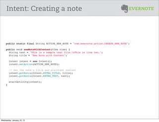 Intent: Creating a note



     public static final String ACTION_NEW_NOTE = "com.evernote.action.CREATE_NEW_NOTE";

     public void newNoteWithContent(View view) {
       String text = "This is a sample text file.nThis is line two.";
       String title = "New Note with Content";
       
       Intent intent = new Intent();
       intent.setAction(ACTION_NEW_NOTE);
       
        // Set the note's title and plaintext content
       intent.putExtra(Intent.EXTRA_TITLE, title);
       intent.putExtra(Intent.EXTRA_TEXT, text);

       startActivity(intent);
     }




Wednesday, January 16, 13
 