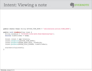 Intent: Viewing a note




     public static final String ACTION_VIEW_NOTE = "com.evernote.action.VIEW_NOTE";

     public void viewNote(View view) {
       String noteGuid = "63781605-3c3d-4e56-90a8-8be5e3ae7eee";
       boolean hideTitleBar = true;
       
       Intent intent = new Intent();
       intent.setAction(ACTION_VIEW_NOTE);
       intent.putExtra(EXTRA_NOTE_GUID, noteGuid);
       intent.putExtra(EXTRA_FULL_SCREEN, hideTitleBar);
       
        startActivity(intent);
     }




Wednesday, January 16, 13
 