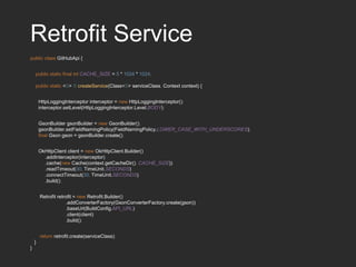 Retrofit Service
public class GitHubApi {
public static final int CACHE_SIZE = 5 * 1024 * 1024;
public static <S> S createService(Class<S> serviceClass, Context context) {
HttpLoggingInterceptor interceptor = new HttpLoggingInterceptor();
interceptor.setLevel(HttpLoggingInterceptor.Level.BODY);
GsonBuilder gsonBuilder = new GsonBuilder();
gsonBuilder.setFieldNamingPolicy(FieldNamingPolicy.LOWER_CASE_WITH_UNDERSCORES);
final Gson gson = gsonBuilder.create();
OkHttpClient client = new OkHttpClient.Builder()
.addInterceptor(interceptor)
.cache(new Cache(context.getCacheDir(), CACHE_SIZE))
.readTimeout(30, TimeUnit.SECONDS)
.connectTimeout(30, TimeUnit.SECONDS)
.build();
Retrofit retrofit = new Retrofit.Builder()
.addConverterFactory(GsonConverterFactory.create(gson))
.baseUrl(BuildConfig.API_URL)
.client(client)
.build();
return retrofit.create(serviceClass);
}
}
 