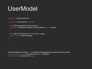 UserModel
public class GitHubUserModel {
private final GitHubService mService;
public GitHubUserModel(Context context) {
mService = GitHubApi.createService(GitHubService.class, context);
}
public Call<List<GitHubUser>> fetchUsers(int page) {
return mService.getUsers(page);
}
...
}
GitHubUserModel userModel = new GitHubUserModel(getActivity().getApplicationContext());
mActionInteractor = new UsersListPresenter(this, userModel);
mActionInteractor.loadUsersList(false);
 