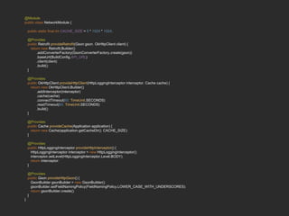 @Module
public class NetworkModule {
public static final int CACHE_SIZE = 5 * 1024 * 1024;
@Provides
public Retrofit provideRetrofit(Gson gson, OkHttpClient client) {
return new Retrofit.Builder()
.addConverterFactory(GsonConverterFactory.create(gson))
.baseUrl(BuildConfig.API_URL)
.client(client)
.build();
}
@Provides
public OkHttpClient provideHttpClient(HttpLoggingInterceptor interceptor, Cache cache) {
return new OkHttpClient.Builder()
.addInterceptor(interceptor)
.cache(cache)
.connectTimeout(60, TimeUnit.SECONDS)
.readTimeout(60, TimeUnit.SECONDS)
.build();
}
@Provides
public Cache provideCache(Application application) {
return new Cache(application.getCacheDir(), CACHE_SIZE);
}
@Provides
public HttpLoggingInterceptor provideHttpInterceptor() {
HttpLoggingInterceptor interceptor = new HttpLoggingInterceptor();
interceptor.setLevel(HttpLoggingInterceptor.Level.BODY);
return interceptor;
}
@Provides
public Gson provideHttpGson() {
GsonBuilder gsonBuilder = new GsonBuilder();
gsonBuilder.setFieldNamingPolicy(FieldNamingPolicy.LOWER_CASE_WITH_UNDERSCORES);
return gsonBuilder.create();
}
}
 