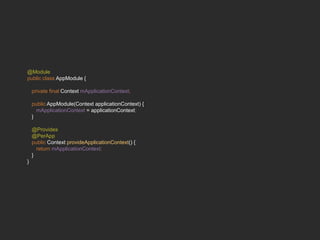 @Module
public class AppModule {
private final Context mApplicationContext;
public AppModule(Context applicationContext) {
mApplicationContext = applicationContext;
}
@Provides
@PerApp
public Context provideApplicationContext() {
return mApplicationContext;
}
}
 