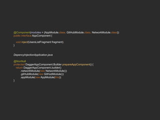 @Component(modules = {AppModule.class, GitHubModule.class, NetworkModule.class})
public interface AppComponent {
void inject(UsersListFragment fragment);
}
DepencyInjectionApplication.java
@NonNull
protected DaggerAppComponent.Builder prepareAppComponent() {
return DaggerAppComponent.builder()
.networkModule(new NetworkModule())
.gitHubModule(new GitHubModule())
.appModule(new AppModule(this));
}
 
