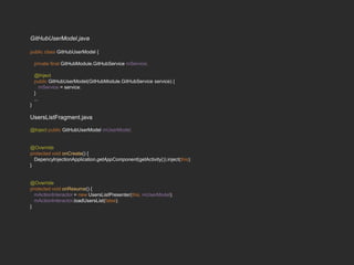 GitHubUserModel.java
public class GitHubUserModel {
private final GitHubModule.GitHubService mService;
@Inject
public GitHubUserModel(GitHubModule.GitHubService service) {
mService = service;
}
...
}
UsersListFragment.java
@Inject public GitHubUserModel mUserModel;
@Override
protected void onCreate() {
DepencyInjectionApplication.getAppComponent(getActivity()).inject(this);
}
@Override
protected void onResume() {
mActionInteractor = new UsersListPresenter(this, mUserModel);
mActionInteractor.loadUsersList(false);
}
 