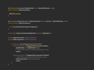 @Component(modules={AppModule.class, NetworkModule.class})
public interface NetComponent {
Retrofit retrofit();
}
@Component(dependencies = NetComponent.class, modules = GitHubModule.class)
public interface AppComponent {
void inject(UsersListFragment fragment);
}
public class DepencyInjectionApplication extends Application {
private AppComponent mAppComponent;
private NetComponent mNetComponent;
private void setupDaggerAppComponent() {
mNetComponent = DaggerNetComponent.builder()
.appModule(new AppModule(this))
// .networkModule(new NetworkModule()) is free
.build();
mAppComponent = DaggerAppComponent.builder()
// .gitHubModule(new GitHubModule()) is free
.netComponent(mNetComponent)
.build();
}
}
 