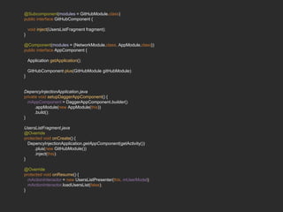@Subcomponent(modules = GitHubModule.class)
public interface GitHubComponent {
void inject(UsersListFragment fragment);
}
@Component(modules = {NetworkModule.class, AppModule.class})
public interface AppComponent {
Application getApplication();
GitHubComponent plus(GitHubModule gitHubModule);
}
DepencyInjectionApplication.java
private void setupDaggerAppComponent() {
mAppComponent = DaggerAppComponent.builder()
.appModule(new AppModule(this))
.build();
}
UsersListFragment.java
@Override
protected void onCreate() {
DepencyInjectionApplication.getAppComponent(getActivity())
.plus(new GitHubModule())
.inject(this);
}
@Override
protected void onResume() {
mActionInteractor = new UsersListPresenter(this, mUserModel);
mActionInteractor.loadUsersList(false);
}
 