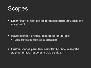 Scopes
 Determinam a intenção de duração de ciclo de vida de um
component;
 @Singleton é o único suportado out-of-the-box;
 Deve ser usado no nível de aplicação
 Custom scopes permitem maior flexibilidade, mas cabe
ao programador respeitar o ciclo de vida.
 