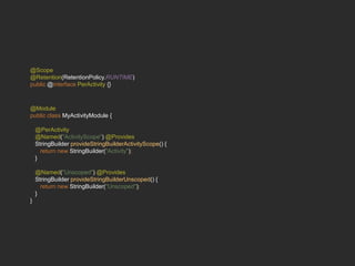 @Scope
@Retention(RetentionPolicy.RUNTIME)
public @interface PerActivity {}
@Module
public class MyActivityModule {
@PerActivity
@Named("ActivityScope") @Provides
StringBuilder provideStringBuilderActivityScope() {
return new StringBuilder("Activity");
}
@Named("Unscoped") @Provides
StringBuilder provideStringBuilderUnscoped() {
return new StringBuilder("Unscoped");
}
}
 