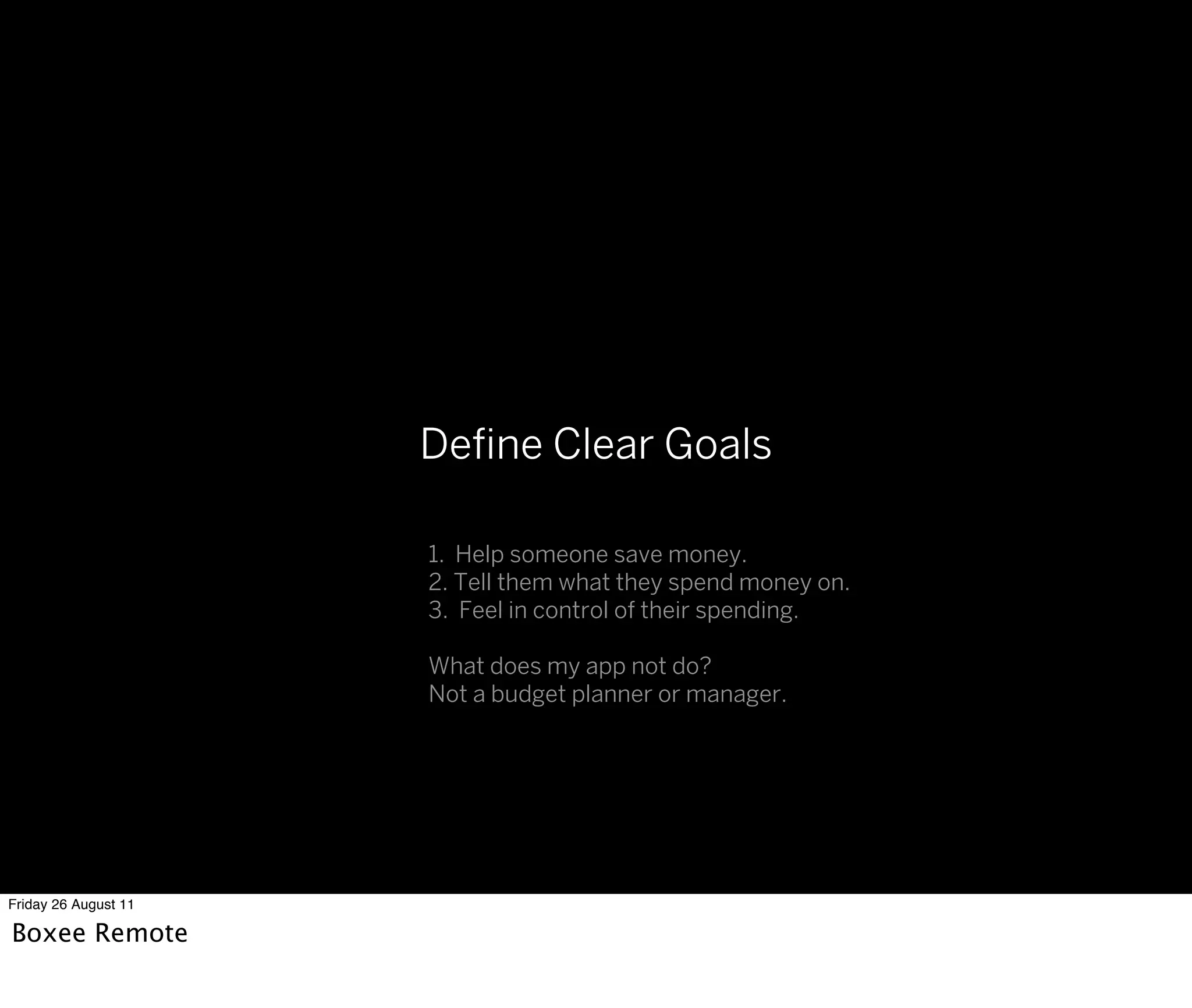 Deﬁne Clear Goals

                      1. Help someone save money.
                      2. Tell them what they spend money on.
                      3. Feel in control of their spending.

                      What does my app not do?
                      Not a budget planner or manager.




Friday 26 August 11

Boxee Remote
 