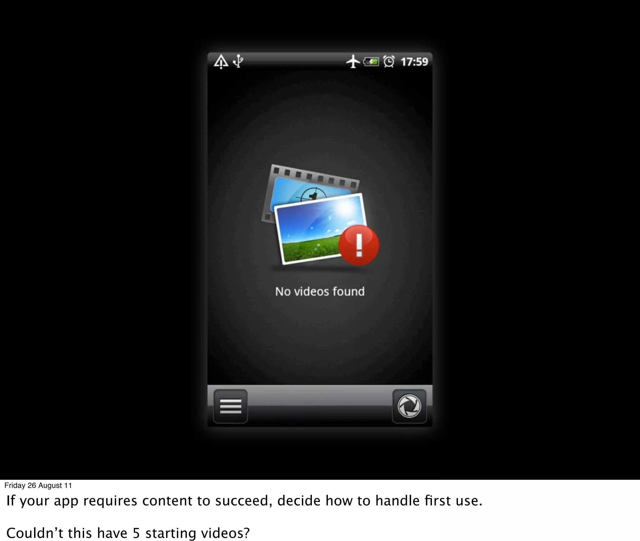 Friday 26 August 11

If your app requires content to succeed, decide how to handle ﬁrst use.

Couldn’t this have 5 starting videos?
 