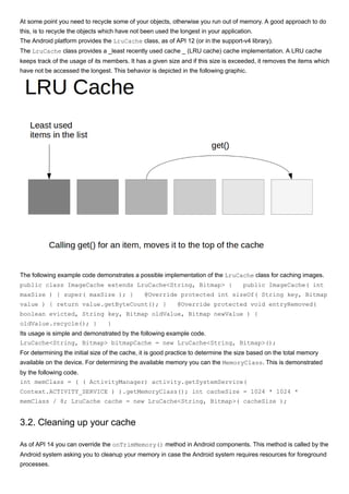 At some point you need to recycle some of your objects, otherwise you run out of memory. A good approach to do
this, is to recycle the objects which have not been used the longest in your application.
The Android platform provides the LruCache class, as of API 12 (or in the support-v4 library).
The LruCache class provides a _least recently used cache _ (LRU cache) cache implementation. A LRU cache
keeps track of the usage of its members. It has a given size and if this size is exceeded, it removes the items which
have not be accessed the longest. This behavior is depicted in the following graphic.
The following example code demonstrates a possible implementation of the LruCache class for caching images.
public class ImageCache extends LruCache<String, Bitmap> { public ImageCache( int
maxSize ) { super( maxSize ); } @Override protected int sizeOf( String key, Bitmap
value ) { return value.getByteCount(); } @Override protected void entryRemoved(
boolean evicted, String key, Bitmap oldValue, Bitmap newValue ) {
oldValue.recycle(); } }
Its usage is simple and demonstrated by the following example code.
LruCache<String, Bitmap> bitmapCache = new LruCache<String, Bitmap>();
For determining the initial size of the cache, it is good practice to determine the size based on the total memory
available on the device. For determining the available memory you can the MemoryClass. This is demonstrated
by the following code.
int memClass = ( ( ActivityManager) activity.getSystemService(
Context.ACTIVITY_SERVICE ) ).getMemoryClass(); int cacheSize = 1024 * 1024 *
memClass / 8; LruCache cache = new LruCache<String, Bitmap>( cacheSize );
3.2. Cleaning up your cache
As of API 14 you can override the onTrimMemory() method in Android components. This method is called by the
Android system asking you to cleanup your memory in case the Android system requires resources for foreground
processes.
 