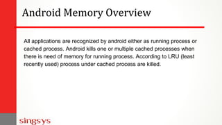 Android Memory Overview
All applications are recognized by android either as running process or
cached process. Android ki...